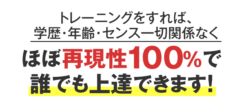 トレーニングをすれば、学歴・年齢・センス一切関係なくほぼ再現性100％で誰でも上達できます！