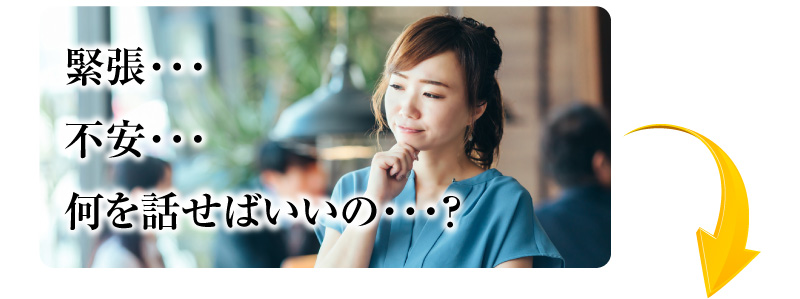 緊張…不安…何を話せばいいの…？