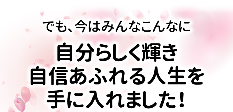 でも、今はみんなこんなに自分らしく輝き自信あふれる人生を手に入れました！