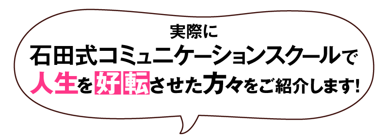 実際に石田式コミュニケーションスクールで人生を好転させた方々をご紹介します！