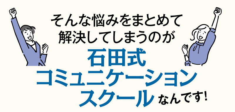 そんな悩みをまとめて解決してしまうのが、石田式コミュニケーションスクールなんです！