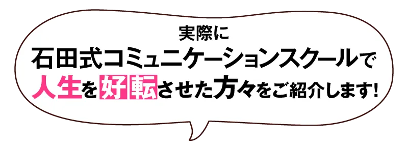 実際に石田式コミュニケーションスクールで人生を好転させた方々をご紹介します！